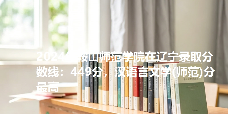 2024年鞍山师范学院在辽宁录取分数线：449分，汉语言文学(师范)分最高