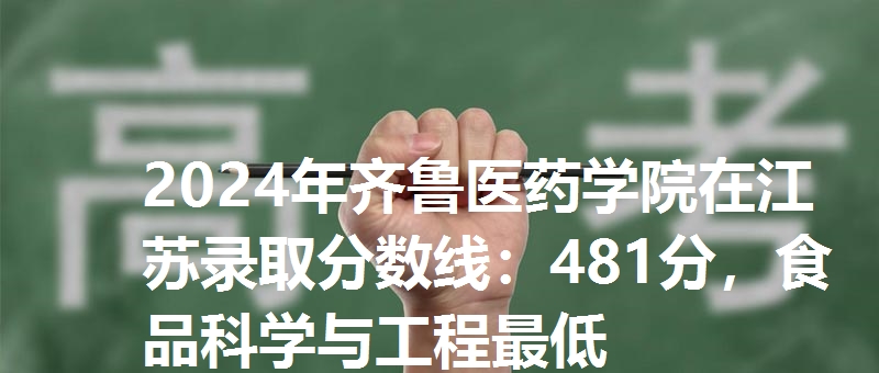2024年齐鲁医药学院在江苏录取分数线：481分，食品科学与工程最低