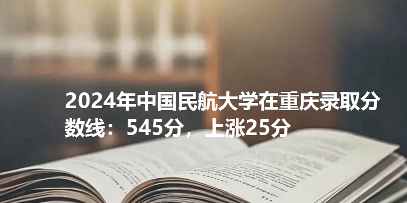 2024年中国民航大学在重庆录取分数线：545分，上涨25分