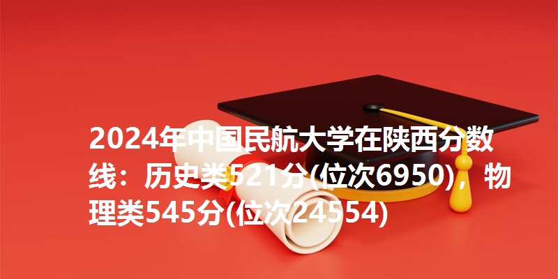 2024年中国民航大学在陕西分数线：历史类521分(位次6950)，物理类545分(位次24554)