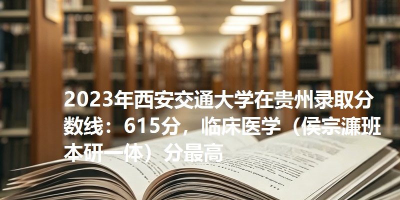 2023年西安交通大学在贵州录取分数线：615分，临床医学（侯宗濂班本研一体）分最高