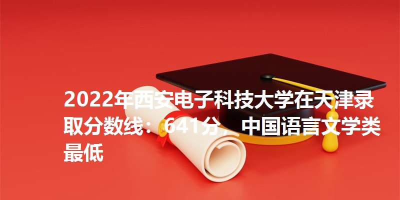 2022年西安电子科技大学在天津录取分数线：641分，中国语言文学类最低