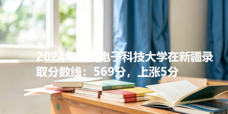 2024年西安电子科技大学在新疆录取分数线：569分，上涨5分