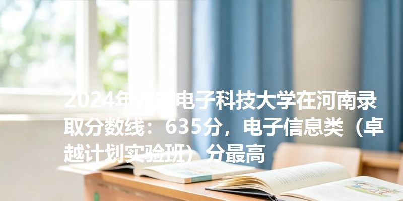 2024年西安电子科技大学在河南录取分数线：635分，电子信息类（卓越计划实验班）分最高