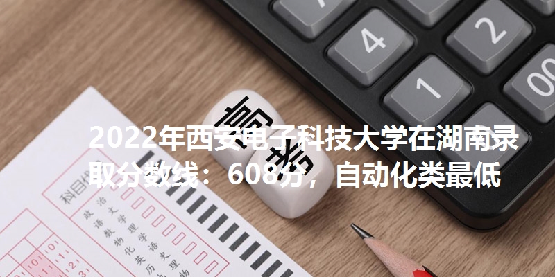 2022年西安电子科技大学在湖南录取分数线：608分，自动化类最低