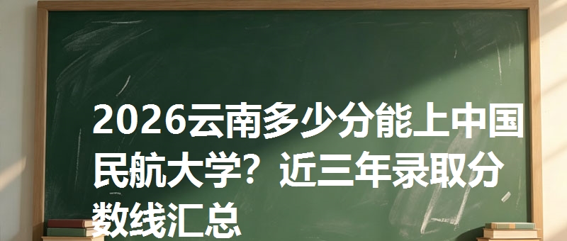2026云南多少分能上中国民航大学？近三年录取分数线汇总