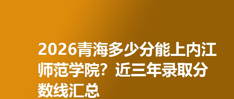 2026青海多少分能上内江师范学院？近三年录取分数线汇总