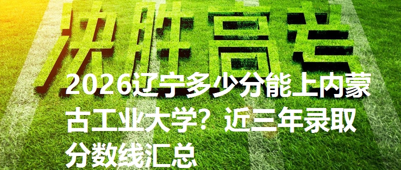 2026辽宁多少分能上内蒙古工业大学？近三年录取分数线汇总