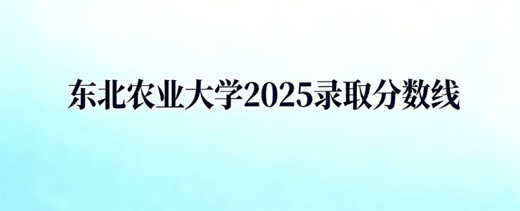 东北农业大学2025录取分数线(含中外合作和国家、地方专项)
