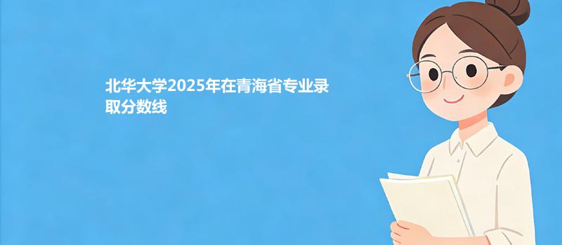 北华大学2025年在青海省专业录取分数线