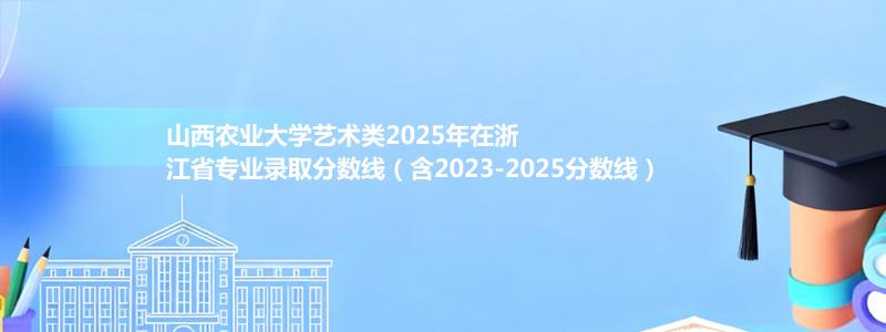 山西农业大学艺术类2025年在浙江分数线和最低位次(含2023-2025历年)
