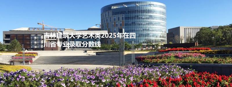 吉林建筑大学艺术类2025年在四川省专业录取分数线