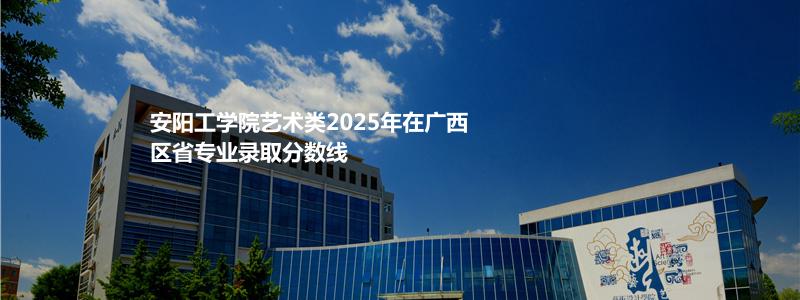 安阳工学院艺术类2025年在广西区省专业录取分数线
