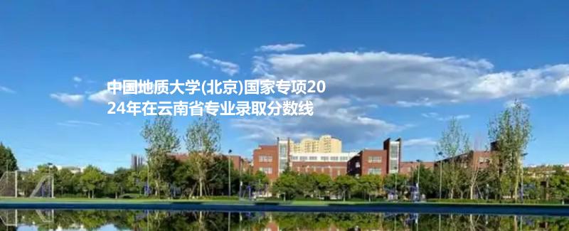 中国地质大学(北京)国家专项2024年在云南省专业录取分数线