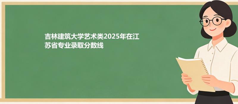 吉林建筑大学艺术类2025在江苏专业录取最低分数线