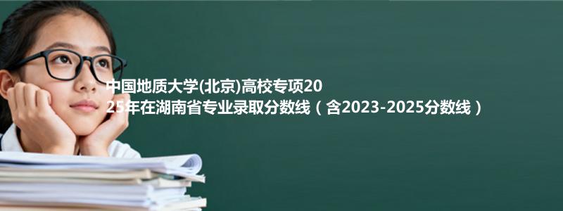 中国地质大学(北京)高校专项2025年在湖南省专业录取分数线（含2023-2025分数线）