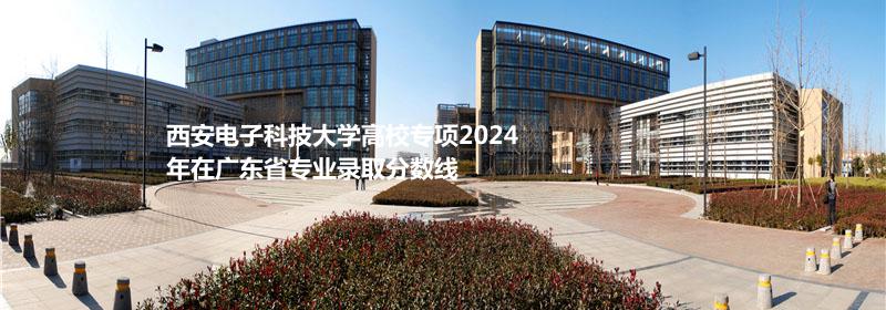 西安电子科技大学高校专项2024广东专业录取分数线