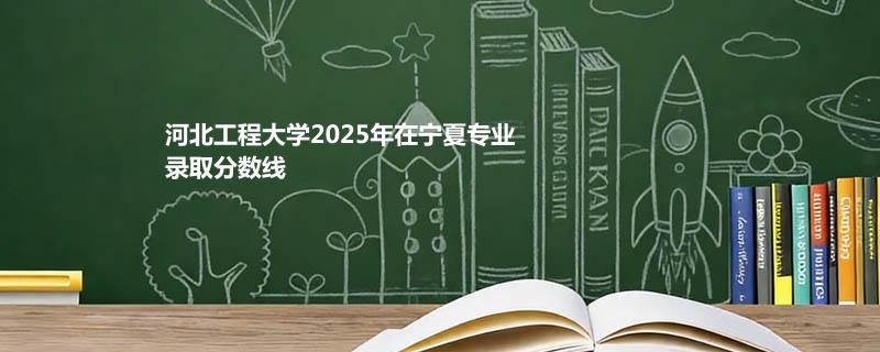 河北工程大学2025年在宁夏专业录取分数线