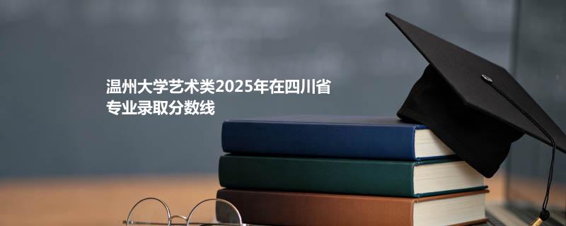温州大学艺术类2025在四川分专业录取数据（最低分）