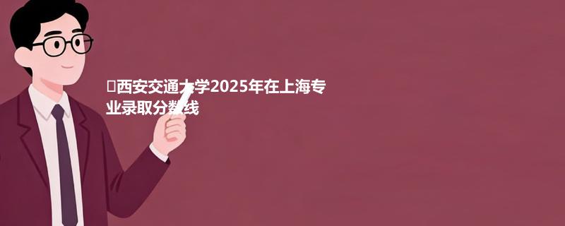 ﻿西安交通大学2025年在上海专业录取分数线