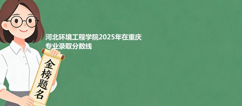 河北环境工程学院2025在重庆专业录取分数线