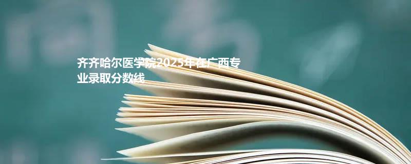 齐齐哈尔医学院2025年在广西专业录取分数线