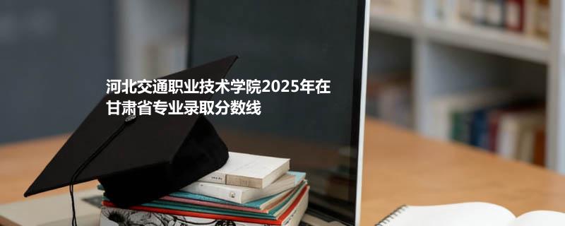 河北交通职业技术学院2025在甘肃专业录取分数线