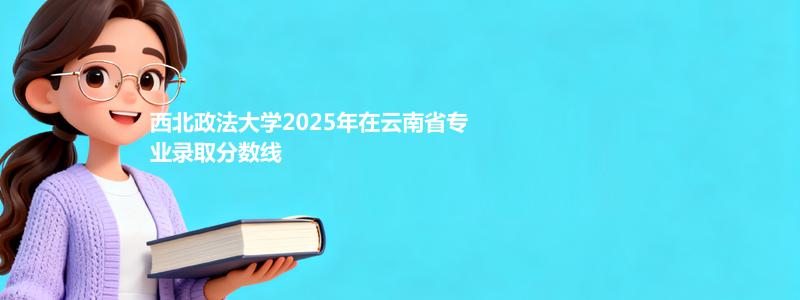 西北政法大学2025年在云南省专业录取分数线