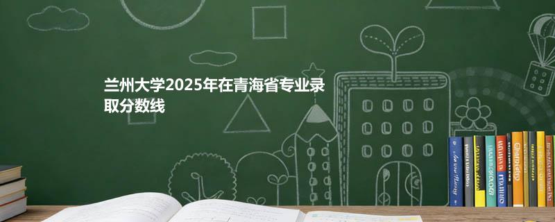 2025兰州大学在青海分专业录取分数线：物理类最低526分