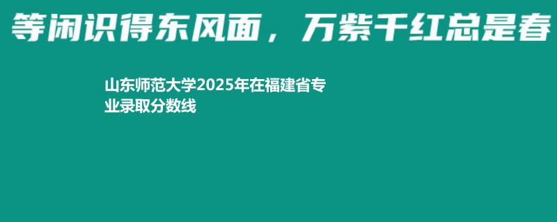 山东师范大学2025年在福建录取分数线 物理类最低612分