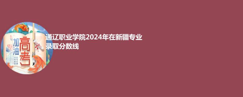 通辽职业学院2024年在新疆专业录取分数线