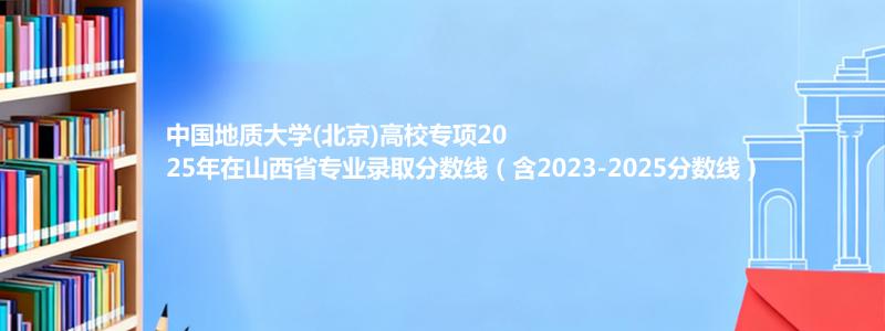 中国地质大学(北京)高校专项2025年在山西省专业录取分数线（含2023-2025分数线）