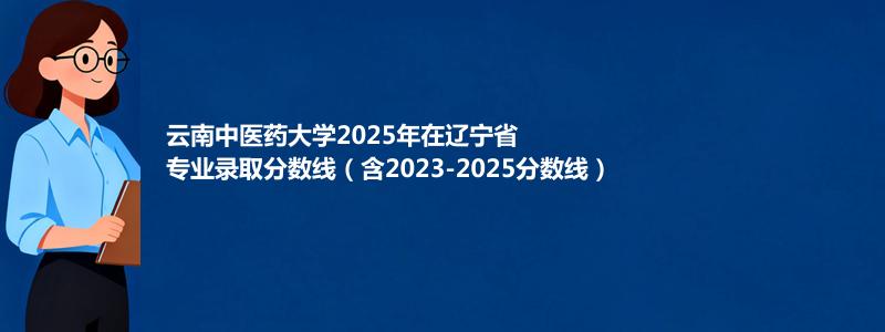云南中医药大学2025年在辽宁省专业录取分数线（含2023-2025分数线）