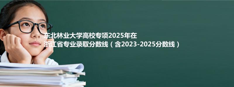 东北林业大学高校专项2023-2025近三年高考在浙江省专业录取分数线（含2023-2025分数线）