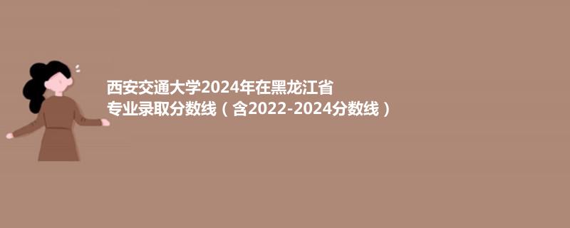 西安交通大学2024年在黑龙江省专业录取分数线（含2022-2024分数线）
