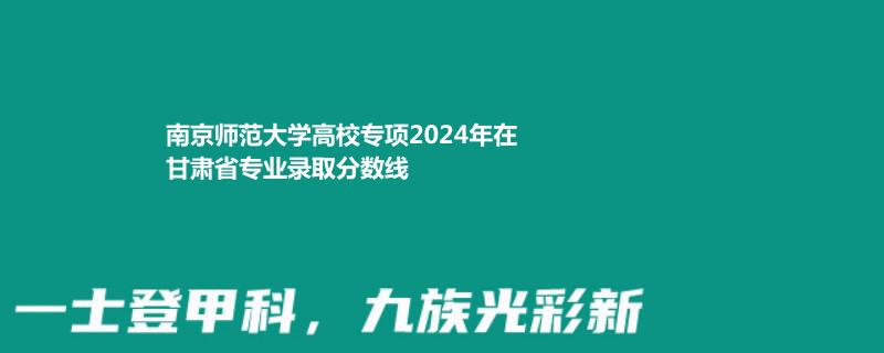 南京师范大学高校专项2024年在甘肃省专业录取分数线