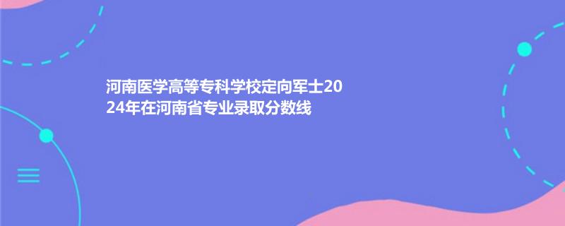 2024河南医学高等专科学校定向军士在河南省录取分数线
