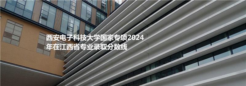 西安电子科技大学国家专项2024江西省专业录取分数线