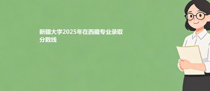 新疆大学2025年在西藏专业录取分数线