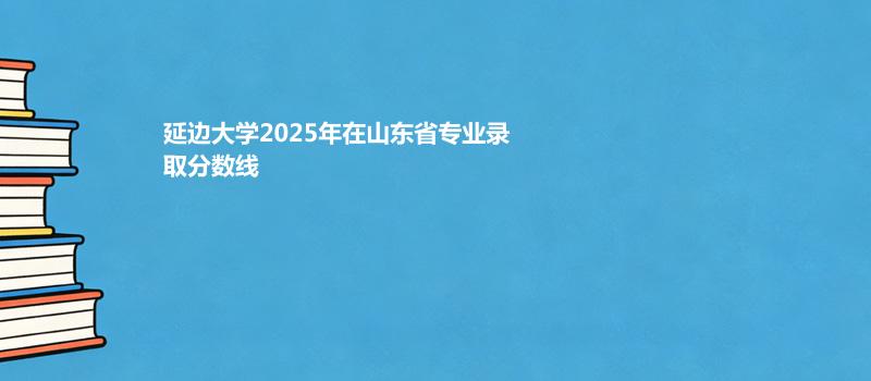 延边大学2025年在山东省分专业最低分和最高分汇总