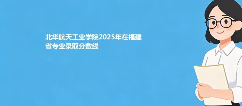 北华航天工业学院2025年在福建省专业录取分数线
