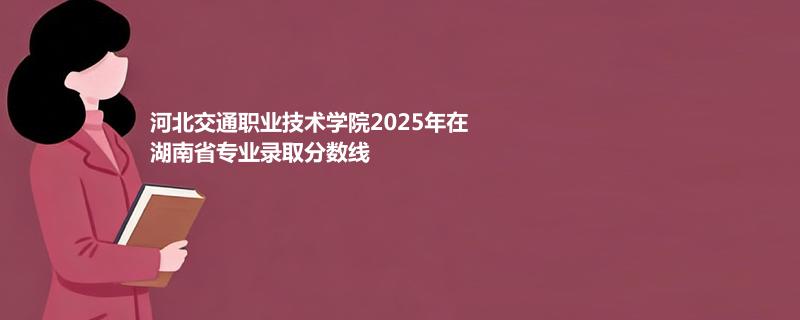 河北交通职业技术学院2025年在湖南省专业录取分数统计（2026参考）