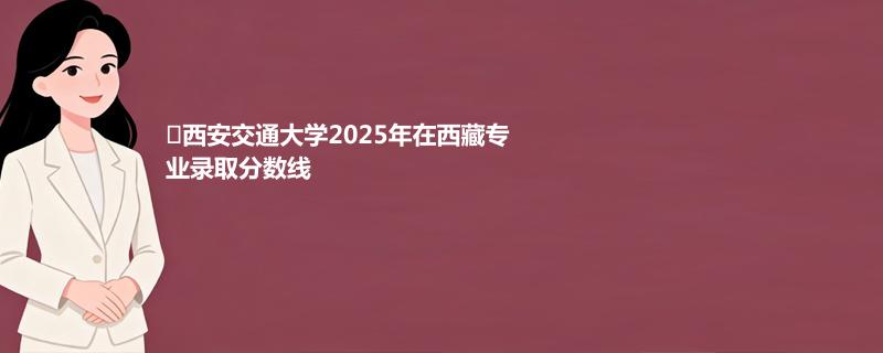 ﻿西安交通大学2025年在西藏专业录取分数线