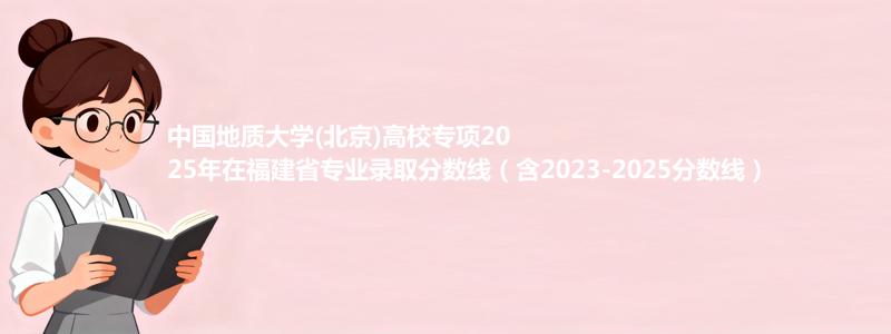 中国地质大学(北京)高校专项2025年在福建省专业录取分数线（含2023-2025分数线）