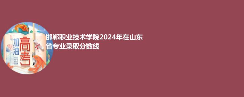 邯郸职业技术学院2024年在山东省专业录取分数线