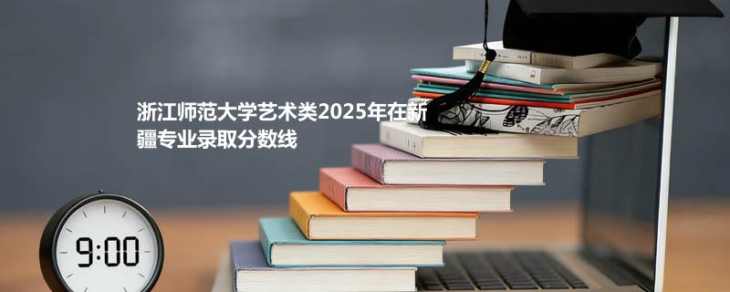 浙江师范大学艺术类2025在新疆专业分数线和录取位次