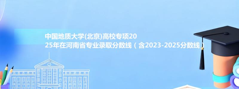 中国地质大学(北京)高校专项2025年在河南省专业录取分数线（含2023-2025分数线）