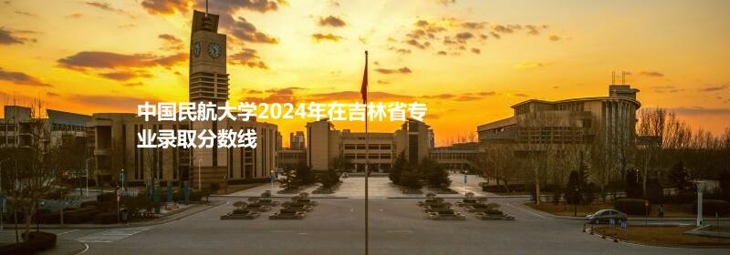 中国民航大学2024吉林专业录取分数线