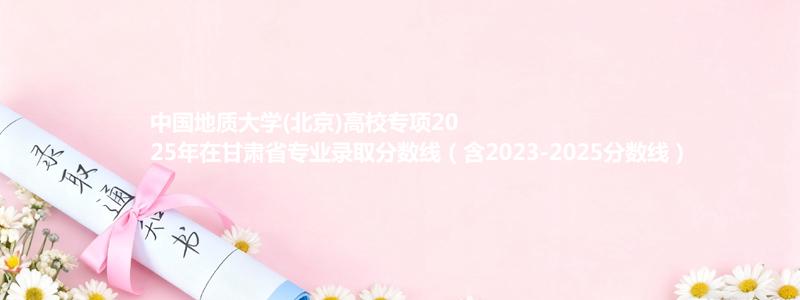 中国地质大学(北京)高校专项2025年在甘肃省专业录取分数线（含2023-2025分数线）