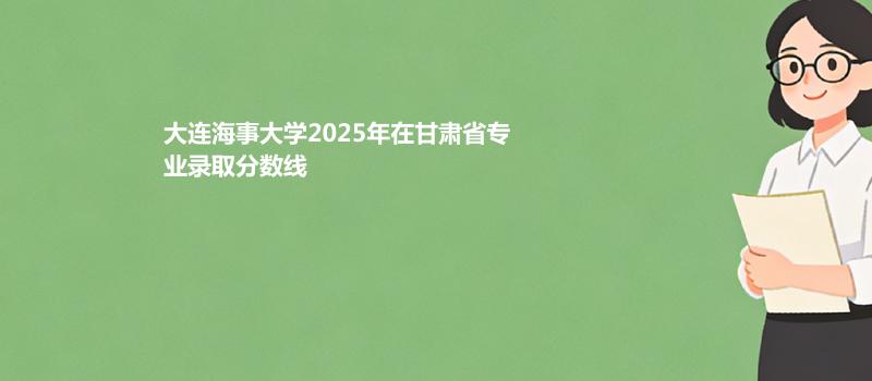大连海事大学2025年在甘肃省各专业录取最低分 容易录取专业汇总
